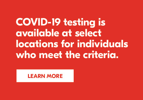 COVID-19 testing is available at select locations for individuals who meet the criteria. Learn more.